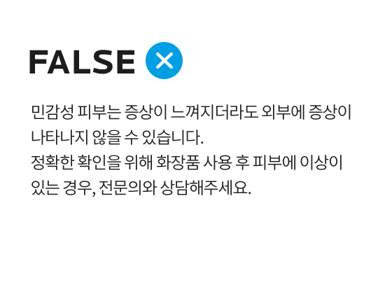 민감성 피부는 증상이 느껴지더라도 외부에 증상이 나타나지 않을 수 있습니다. 정확한 확인을 위해 화장품 사용 후 피부에 이상이 있는 경우, 전문의와 상담해주세요.