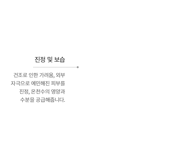 진정 및 보습 - 건조로 인한 가려움, 외부 자극으로 예민해진 피부를 진정, 온천수의 영양과 수분을 공급해줍니다.