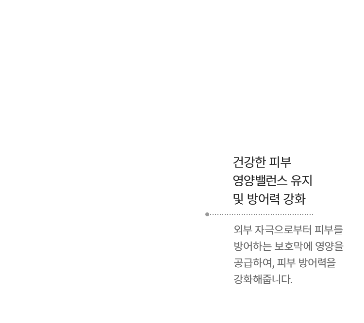 건강한 피부 영양밸런스 유지 및 방어력 강화 - 외부 자극으로부터 피부를 방어하는 보호막에 영양을 공급하여, 피부 방어력을 강화해줍니다.